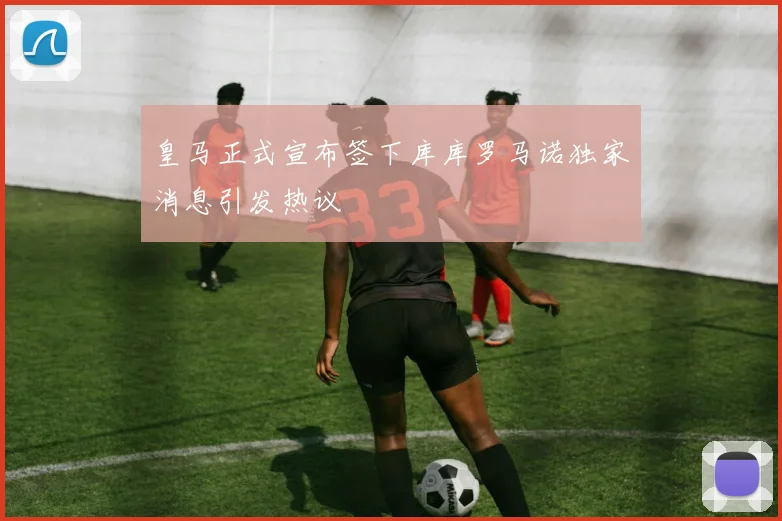 皇马正式宣布签下库库罗马诺独家消息引发热议