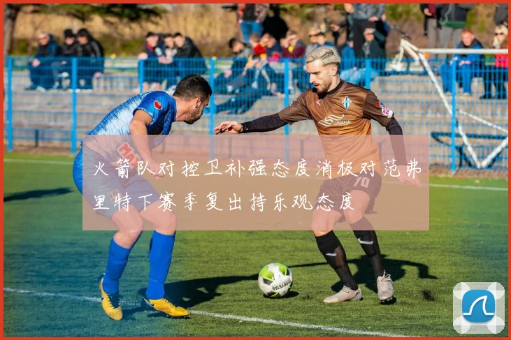火箭队对控卫补强态度消极对范弗里特下赛季复出持乐观态度