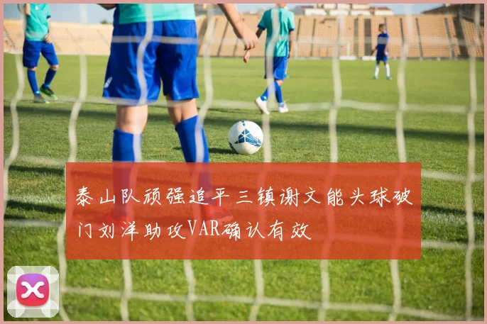 泰山队顽强追平三镇谢文能头球破门刘洋助攻VAR确认有效
