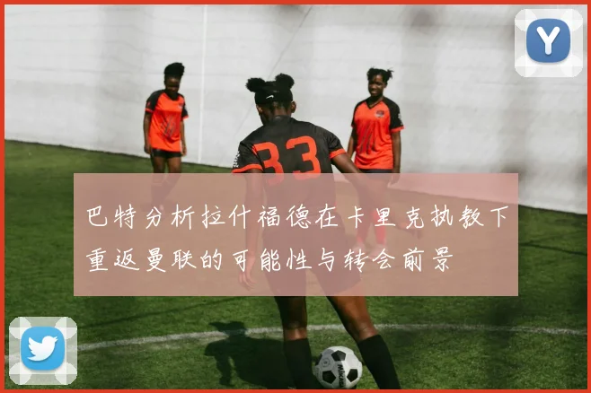 巴特分析拉什福德在卡里克执教下重返曼联的可能性与转会前景