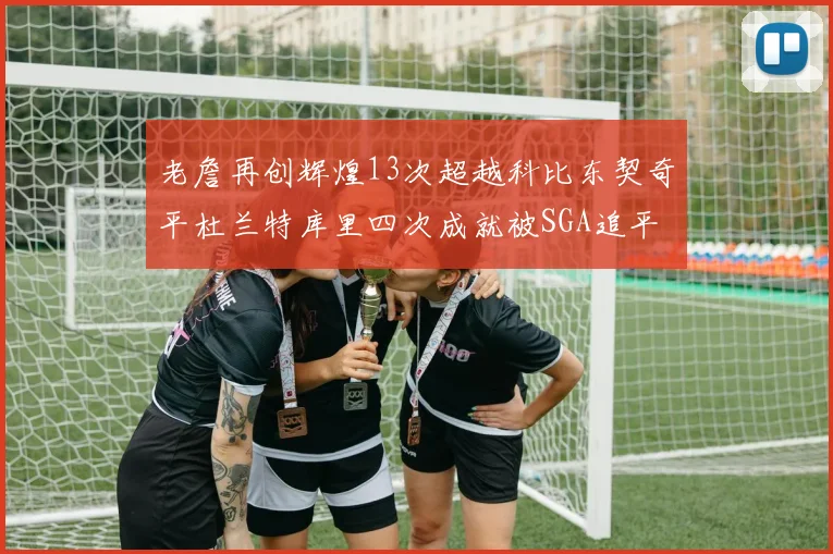老詹再创辉煌13次超越科比东契奇平杜兰特库里四次成就被SGA追平