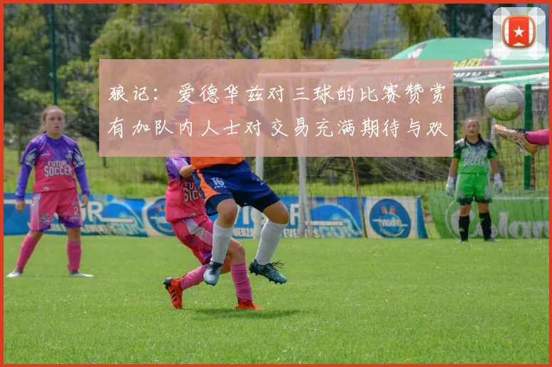 狼记：爱德华兹对三球的比赛赞赏有加队内人士对交易充满期待与欢欣