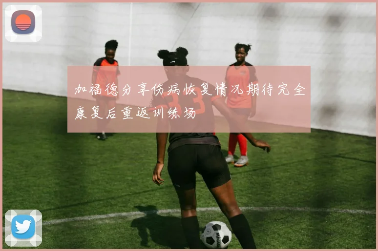 加福德分享伤病恢复情况期待完全康复后重返训练场
