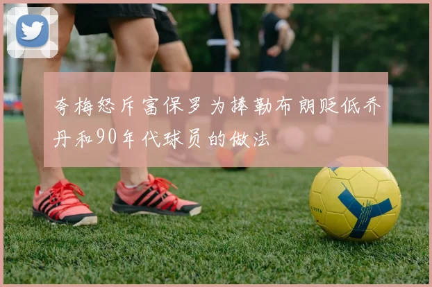 夸梅怒斥富保罗为捧勒布朗贬低乔丹和90年代球员的做法
