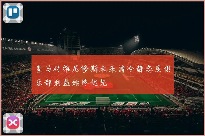 皇马对维尼修斯未来持冷静态度俱乐部利益始终优先