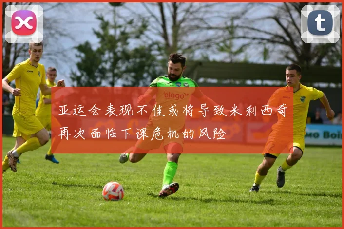 亚运会表现不佳或将导致米利西奇再次面临下课危机的风险