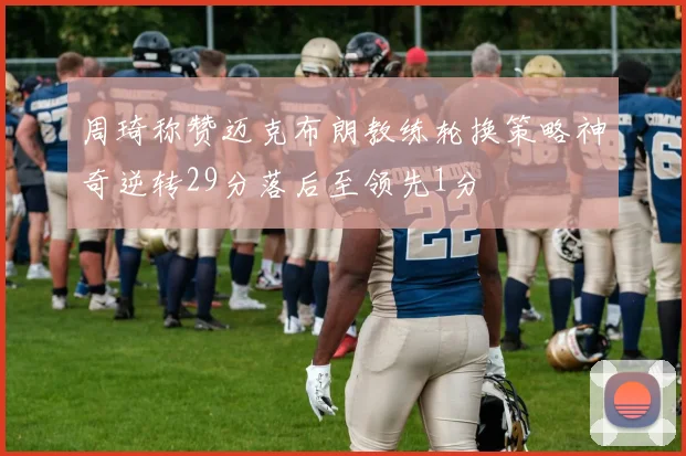 周琦称赞迈克布朗教练轮换策略神奇逆转29分落后至领先1分