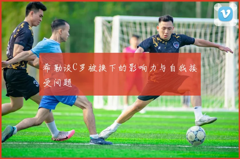 希勒谈C罗被换下的影响力与自我接受问题