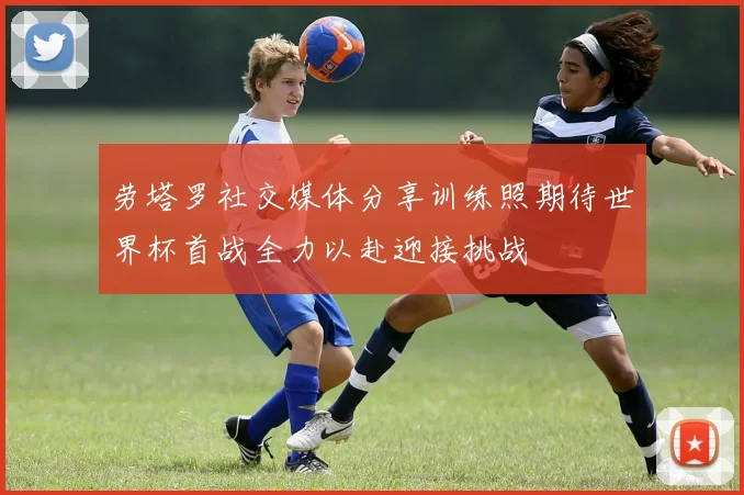 劳塔罗社交媒体分享训练照期待世界杯首战全力以赴迎接挑战