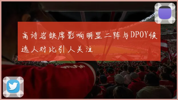 高诗岩缺席影响明显二阵与DPOY候选人对比引人关注