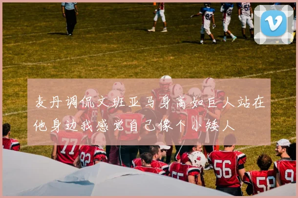 麦丹调侃文班亚马身高如巨人站在他身边我感觉自己像个小矮人