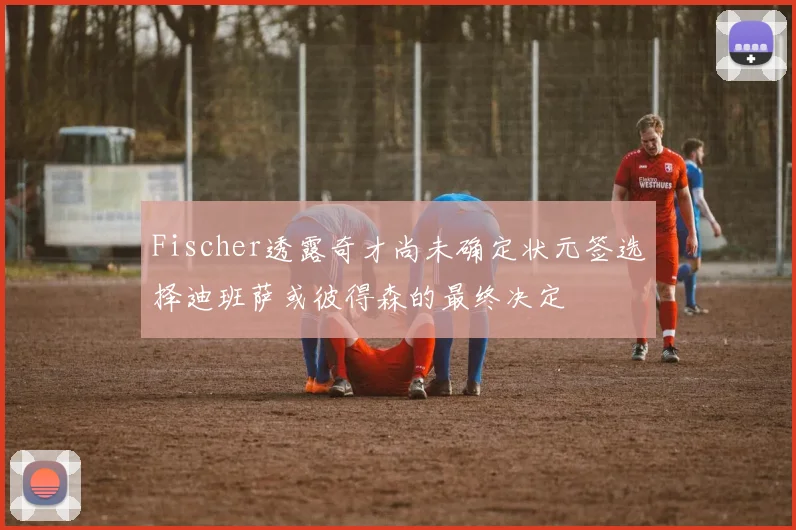 Fischer透露奇才尚未确定状元签选择迪班萨或彼得森的最终决定