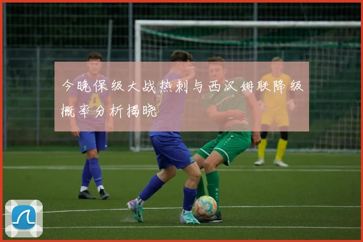 今晚保级大战热刺与西汉姆联降级概率分析揭晓