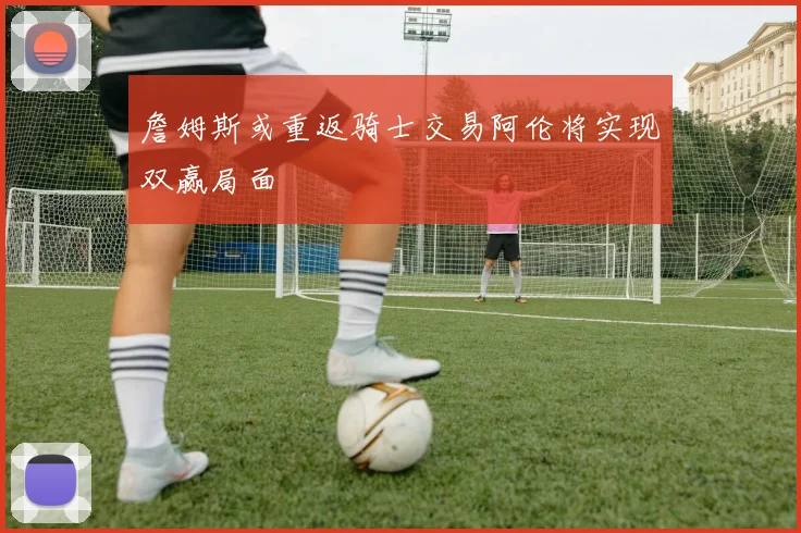 詹姆斯或重返骑士交易阿伦将实现双赢局面
